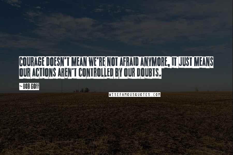 Bob Goff Quotes: Courage doesn't mean we're not afraid anymore, it just means our actions aren't controlled by our doubts.