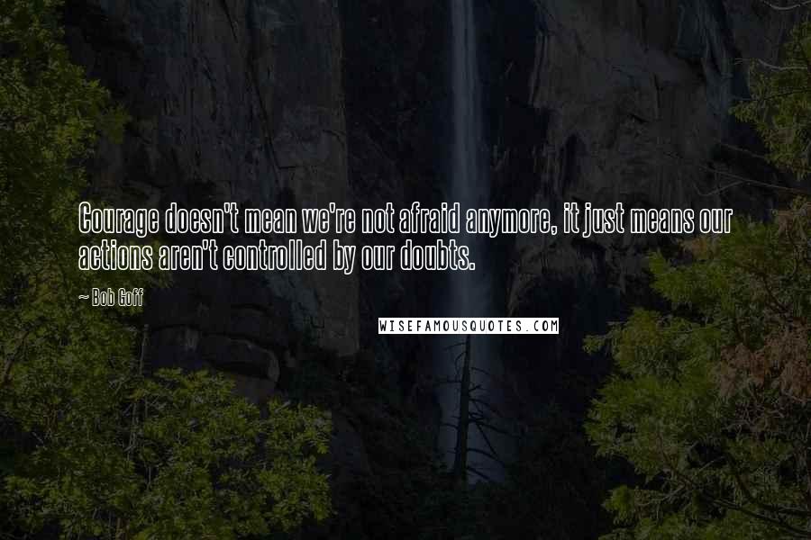 Bob Goff Quotes: Courage doesn't mean we're not afraid anymore, it just means our actions aren't controlled by our doubts.