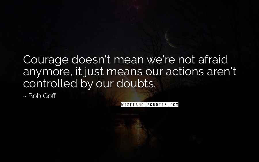 Bob Goff Quotes: Courage doesn't mean we're not afraid anymore, it just means our actions aren't controlled by our doubts.