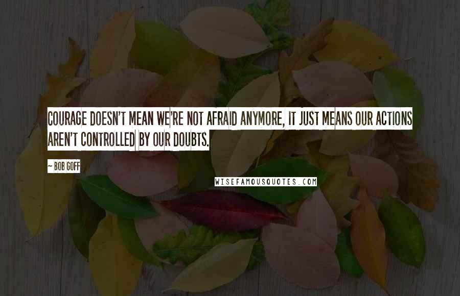 Bob Goff Quotes: Courage doesn't mean we're not afraid anymore, it just means our actions aren't controlled by our doubts.