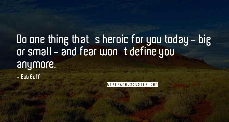 Bob Goff Quotes: Do one thing that's heroic for you today - big or small - and fear won't define you anymore.