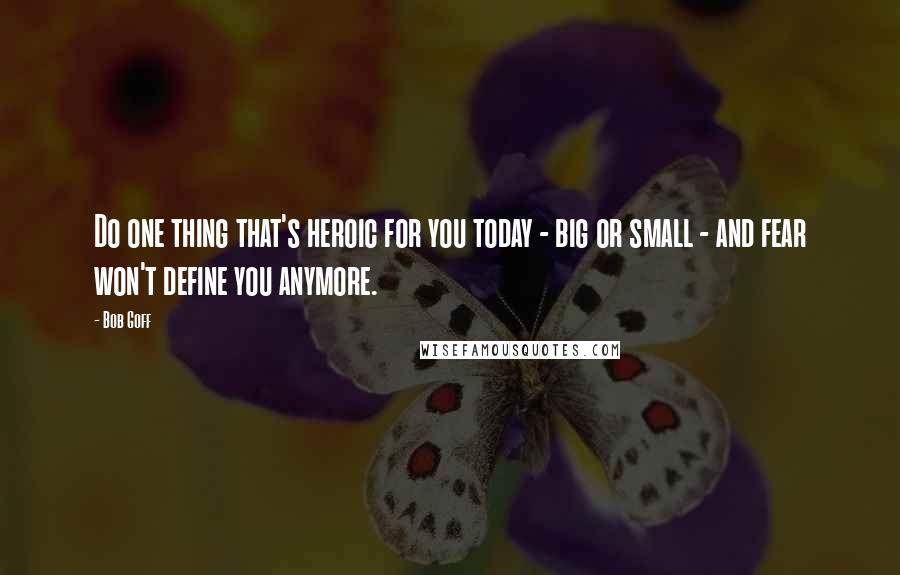 Bob Goff Quotes: Do one thing that's heroic for you today - big or small - and fear won't define you anymore.