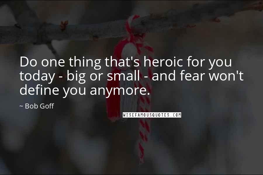 Bob Goff Quotes: Do one thing that's heroic for you today - big or small - and fear won't define you anymore.