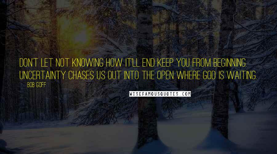 Bob Goff Quotes: Don't let not knowing how it'll end keep you from beginning. Uncertainty chases us out into the open where God is waiting.