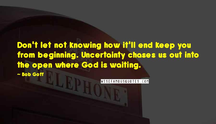 Bob Goff Quotes: Don't let not knowing how it'll end keep you from beginning. Uncertainty chases us out into the open where God is waiting.