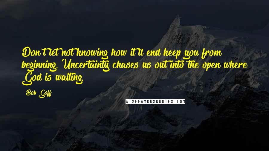 Bob Goff Quotes: Don't let not knowing how it'll end keep you from beginning. Uncertainty chases us out into the open where God is waiting.