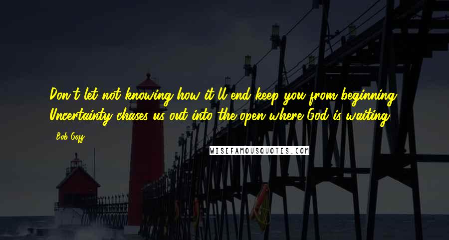 Bob Goff Quotes: Don't let not knowing how it'll end keep you from beginning. Uncertainty chases us out into the open where God is waiting.