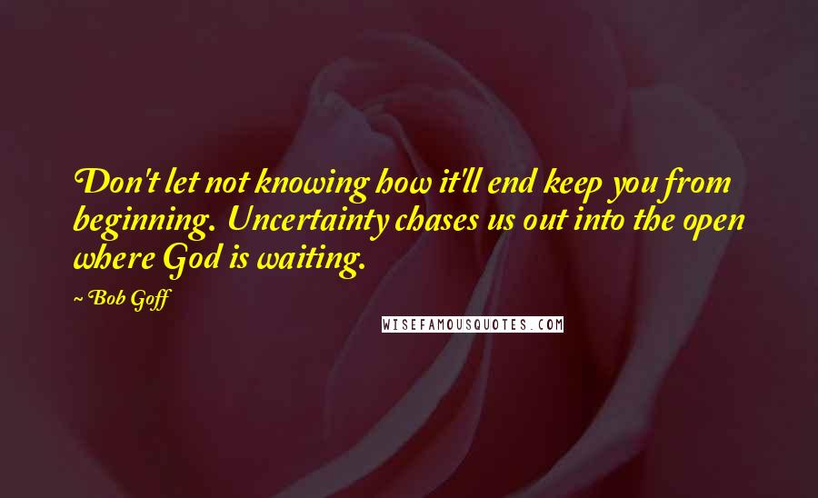 Bob Goff Quotes: Don't let not knowing how it'll end keep you from beginning. Uncertainty chases us out into the open where God is waiting.