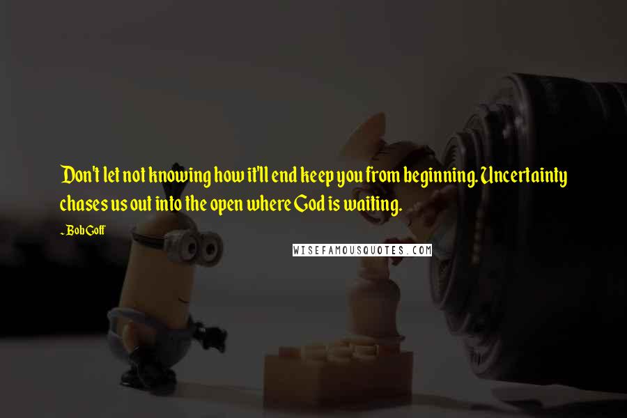 Bob Goff Quotes: Don't let not knowing how it'll end keep you from beginning. Uncertainty chases us out into the open where God is waiting.