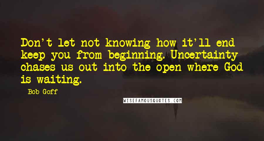 Bob Goff Quotes: Don't let not knowing how it'll end keep you from beginning. Uncertainty chases us out into the open where God is waiting.