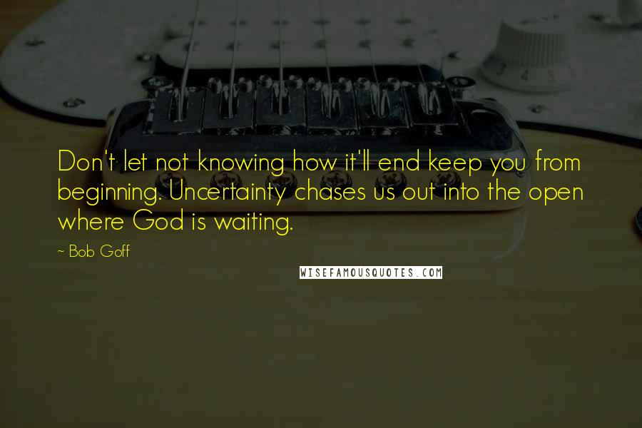 Bob Goff Quotes: Don't let not knowing how it'll end keep you from beginning. Uncertainty chases us out into the open where God is waiting.