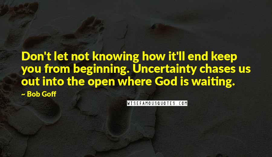 Bob Goff Quotes: Don't let not knowing how it'll end keep you from beginning. Uncertainty chases us out into the open where God is waiting.