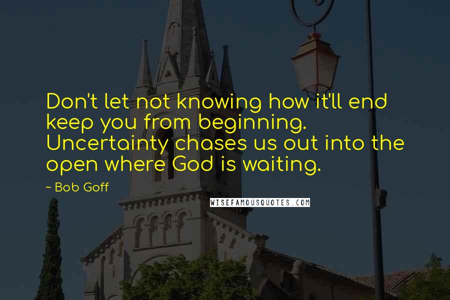 Bob Goff Quotes: Don't let not knowing how it'll end keep you from beginning. Uncertainty chases us out into the open where God is waiting.