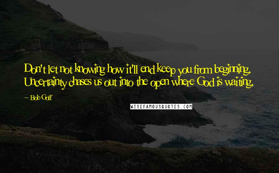 Bob Goff Quotes: Don't let not knowing how it'll end keep you from beginning. Uncertainty chases us out into the open where God is waiting.