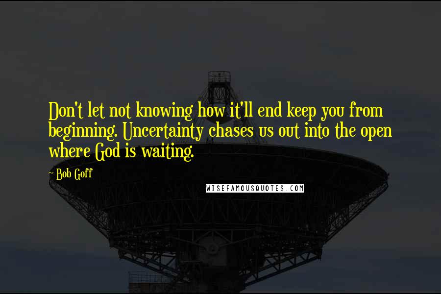 Bob Goff Quotes: Don't let not knowing how it'll end keep you from beginning. Uncertainty chases us out into the open where God is waiting.