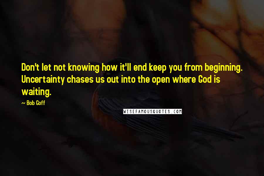 Bob Goff Quotes: Don't let not knowing how it'll end keep you from beginning. Uncertainty chases us out into the open where God is waiting.