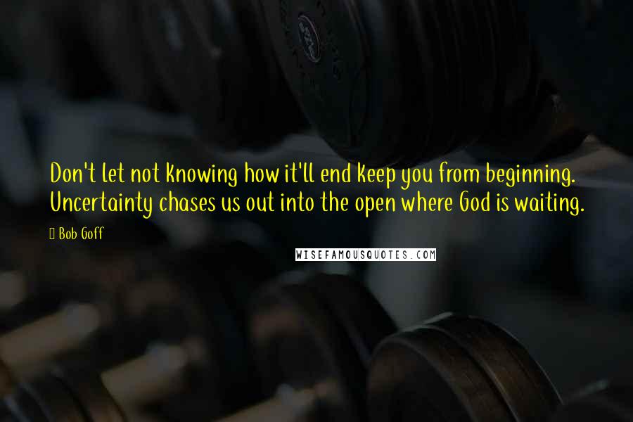 Bob Goff Quotes: Don't let not knowing how it'll end keep you from beginning. Uncertainty chases us out into the open where God is waiting.