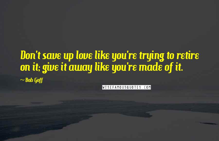 Bob Goff Quotes: Don't save up love like you're trying to retire on it; give it away like you're made of it.