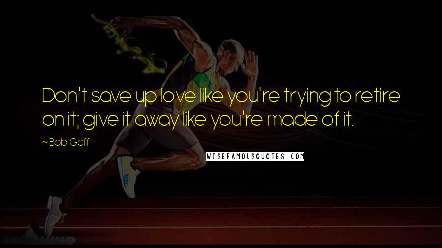 Bob Goff Quotes: Don't save up love like you're trying to retire on it; give it away like you're made of it.