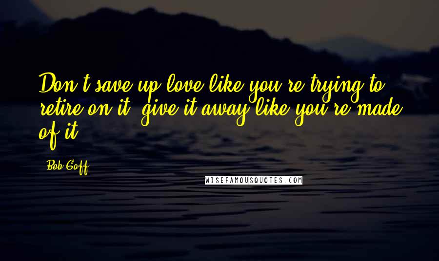 Bob Goff Quotes: Don't save up love like you're trying to retire on it; give it away like you're made of it.