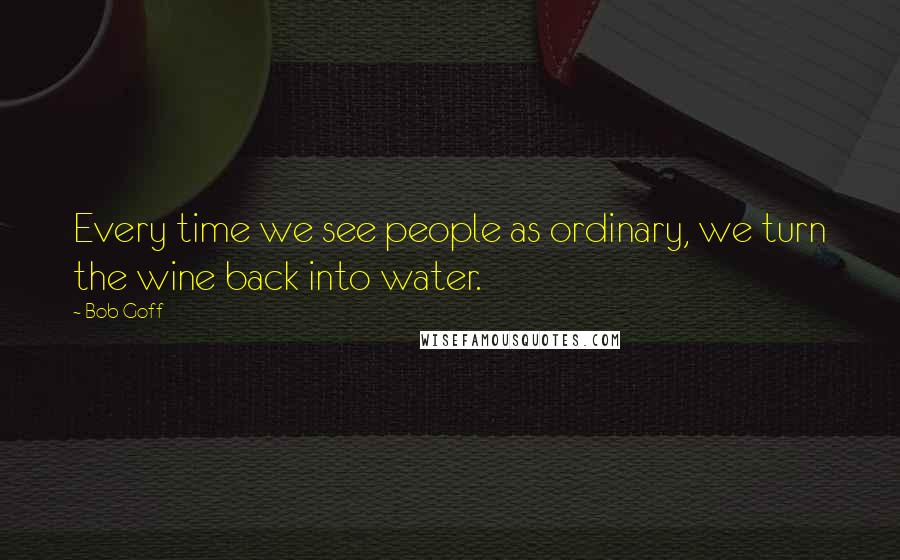 Bob Goff Quotes: Every time we see people as ordinary, we turn the wine back into water.