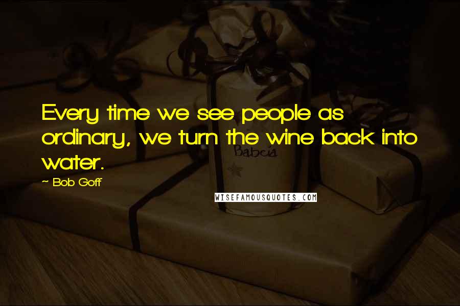 Bob Goff Quotes: Every time we see people as ordinary, we turn the wine back into water.