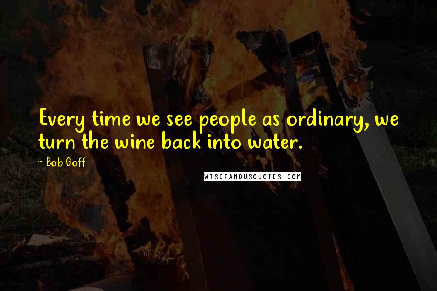 Bob Goff Quotes: Every time we see people as ordinary, we turn the wine back into water.