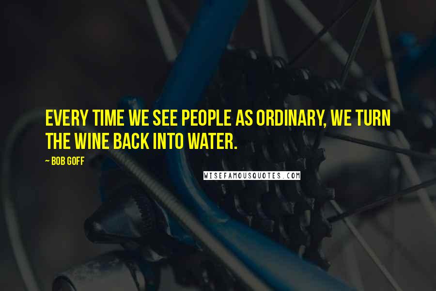 Bob Goff Quotes: Every time we see people as ordinary, we turn the wine back into water.