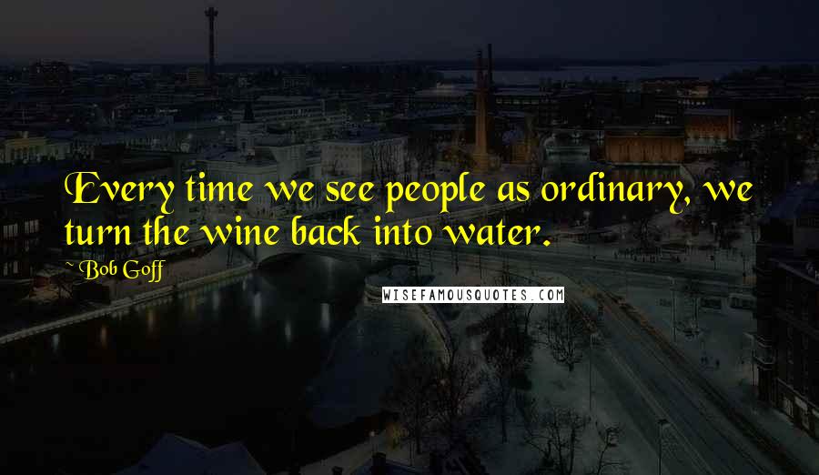 Bob Goff Quotes: Every time we see people as ordinary, we turn the wine back into water.