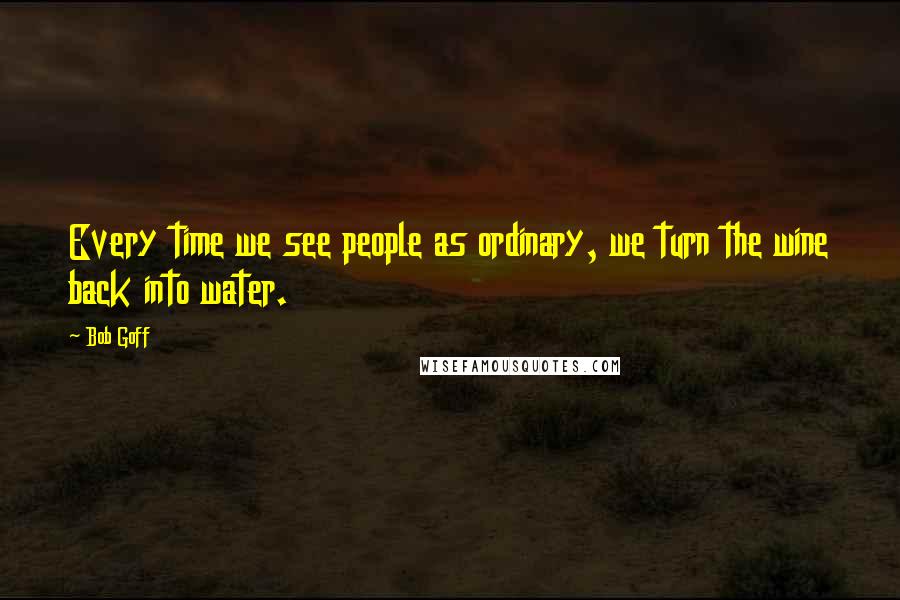 Bob Goff Quotes: Every time we see people as ordinary, we turn the wine back into water.