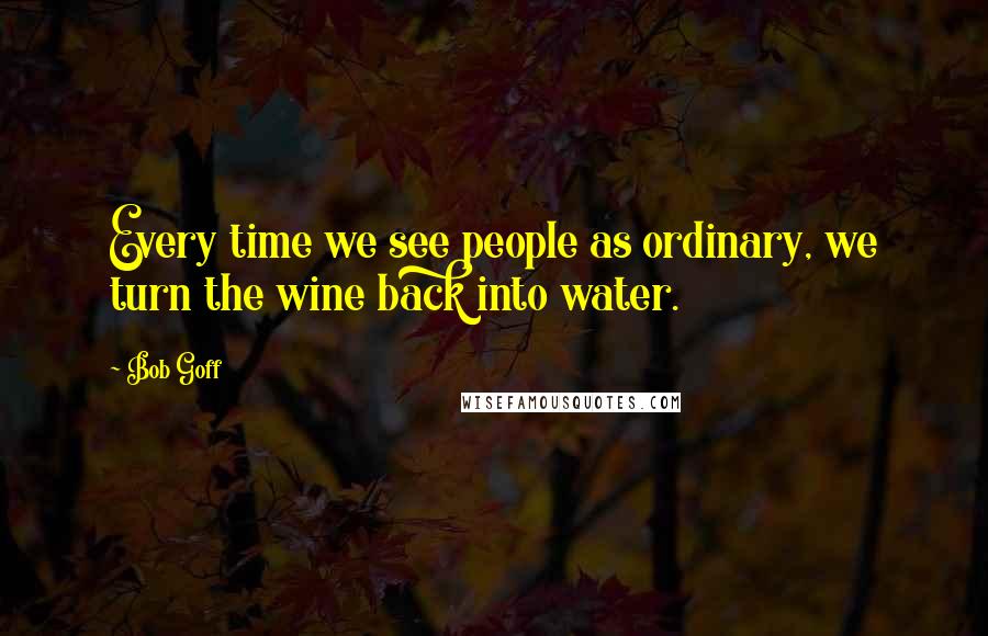 Bob Goff Quotes: Every time we see people as ordinary, we turn the wine back into water.