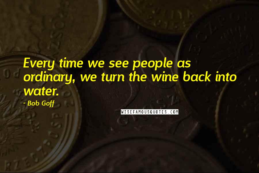 Bob Goff Quotes: Every time we see people as ordinary, we turn the wine back into water.