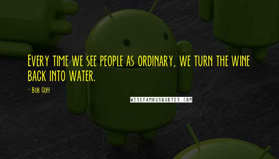 Bob Goff Quotes: Every time we see people as ordinary, we turn the wine back into water.