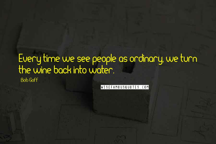 Bob Goff Quotes: Every time we see people as ordinary, we turn the wine back into water.