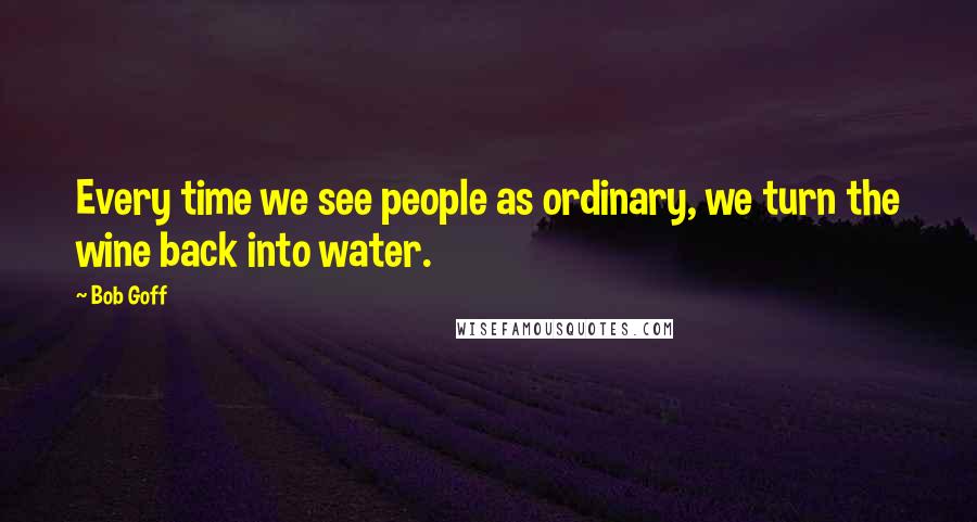 Bob Goff Quotes: Every time we see people as ordinary, we turn the wine back into water.