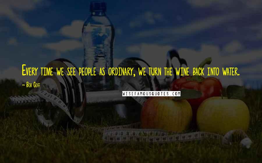 Bob Goff Quotes: Every time we see people as ordinary, we turn the wine back into water.