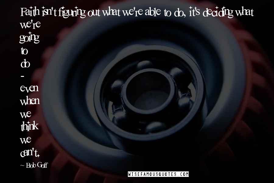Bob Goff Quotes: Faith isn't figuring out what we're able to do, it's deciding what we're going to do - even when we think we can't.
