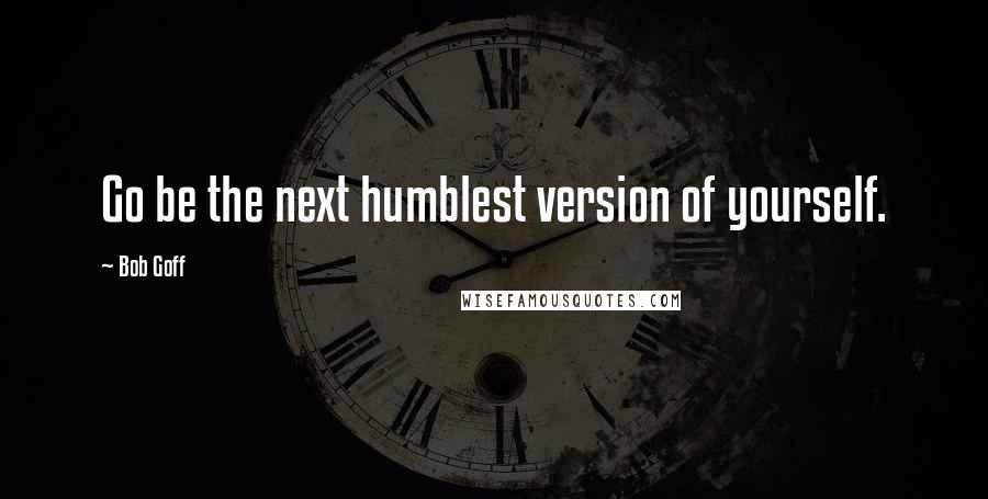 Bob Goff Quotes: Go be the next humblest version of yourself.