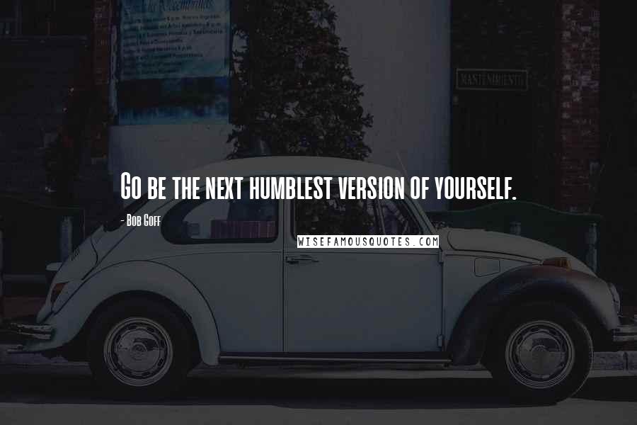 Bob Goff Quotes: Go be the next humblest version of yourself.