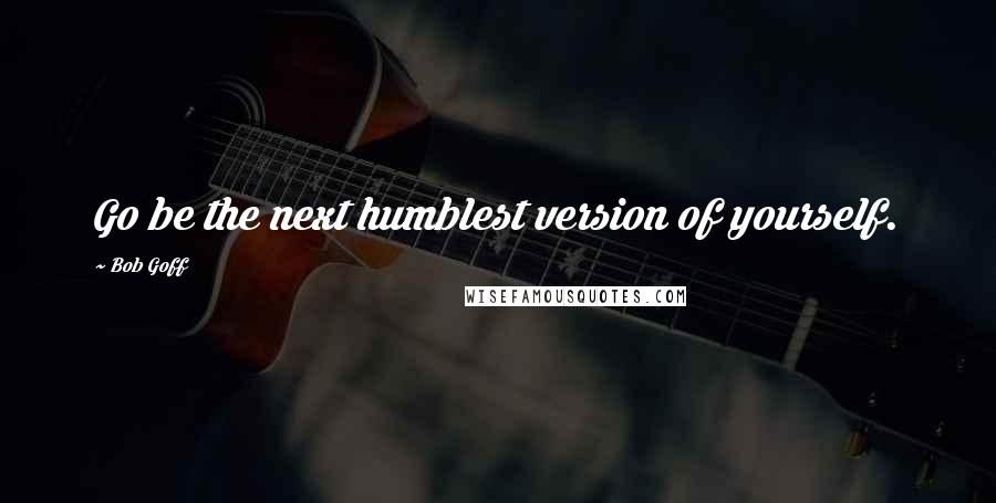 Bob Goff Quotes: Go be the next humblest version of yourself.