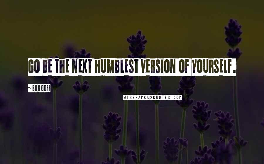 Bob Goff Quotes: Go be the next humblest version of yourself.