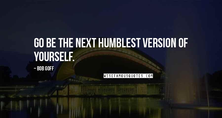 Bob Goff Quotes: Go be the next humblest version of yourself.