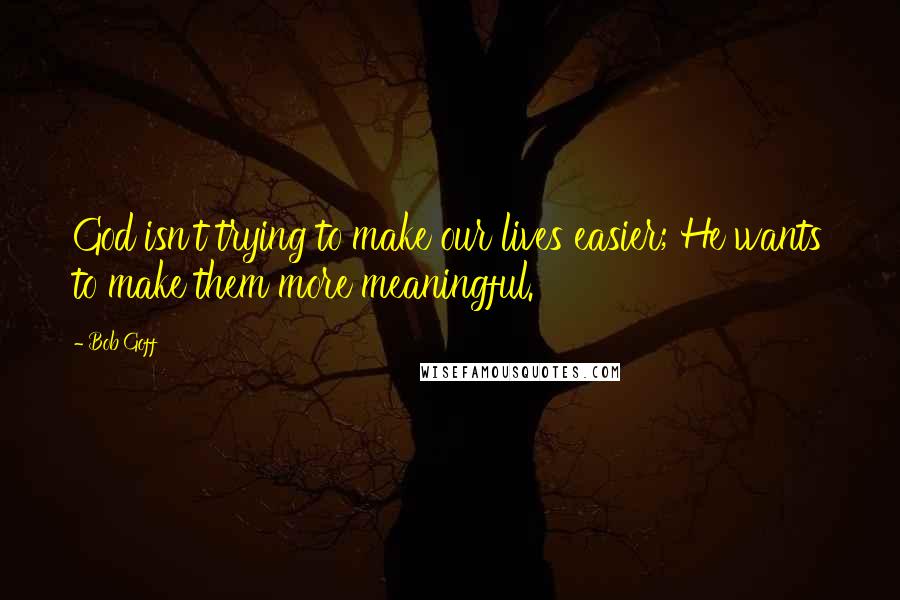 Bob Goff Quotes: God isn't trying to make our lives easier; He wants to make them more meaningful.