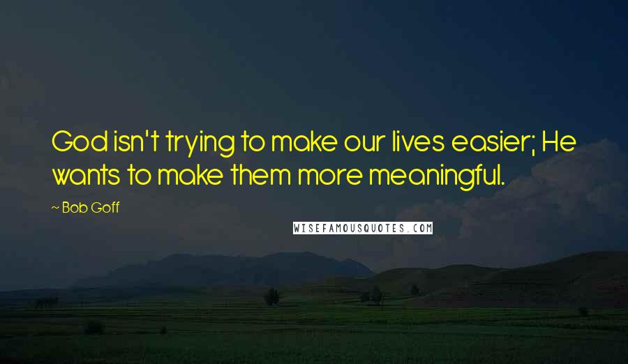Bob Goff Quotes: God isn't trying to make our lives easier; He wants to make them more meaningful.