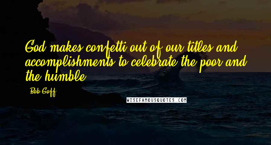 Bob Goff Quotes: God makes confetti out of our titles and accomplishments to celebrate the poor and the humble.