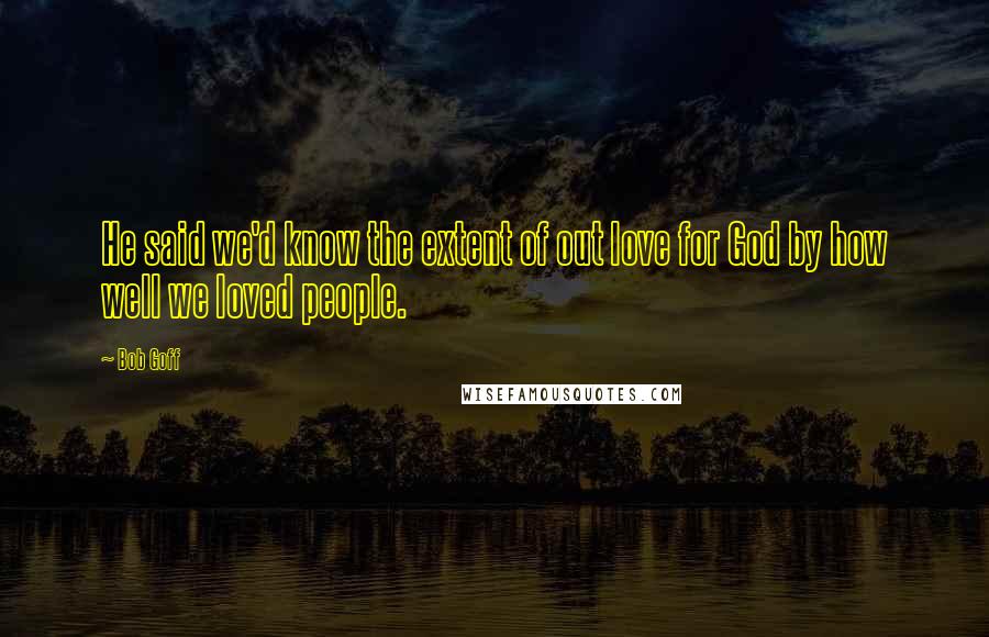 Bob Goff Quotes: He said we'd know the extent of out love for God by how well we loved people.