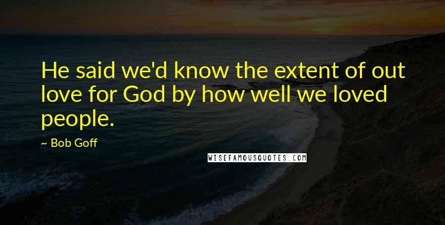 Bob Goff Quotes: He said we'd know the extent of out love for God by how well we loved people.