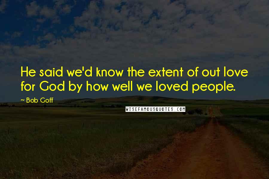 Bob Goff Quotes: He said we'd know the extent of out love for God by how well we loved people.