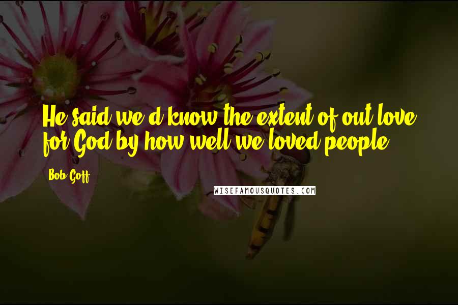 Bob Goff Quotes: He said we'd know the extent of out love for God by how well we loved people.