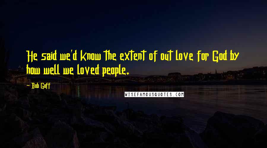 Bob Goff Quotes: He said we'd know the extent of out love for God by how well we loved people.